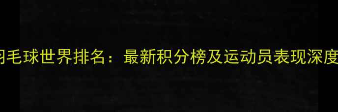 图片 羽毛球世界排名：最新积分榜及运动员表现深度1