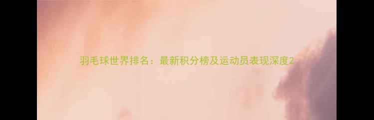 图片 羽毛球世界排名：最新积分榜及运动员表现深度2