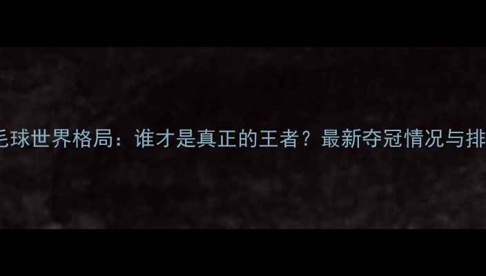 图片 羽毛球世界格局：谁才是真正的王者？最新夺冠情况与排名2