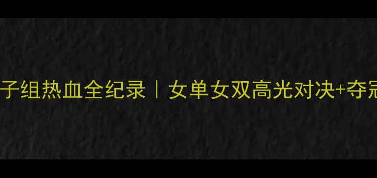 图片 羽毛球世锦赛女子组热血全纪录｜女单女双高光对决+夺冠秘籍+观赛指南