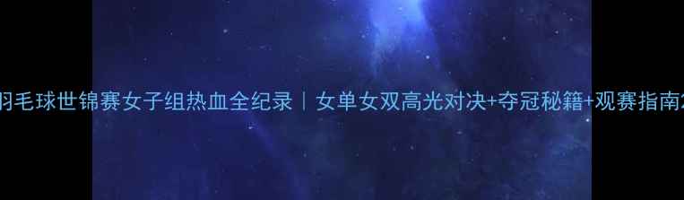 图片 羽毛球世锦赛女子组热血全纪录｜女单女双高光对决+夺冠秘籍+观赛指南2