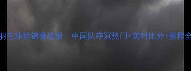 图片 羽毛球世锦赛战报｜中国队夺冠热门+实时比分+赛程全