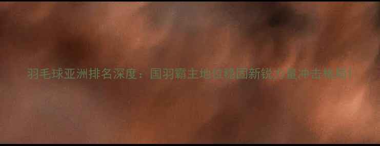 图片 羽毛球亚洲排名深度：国羽霸主地位稳固新锐力量冲击格局1