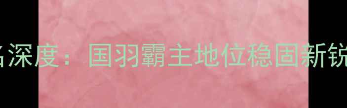 图片 羽毛球亚洲排名深度：国羽霸主地位稳固新锐力量冲击格局2
