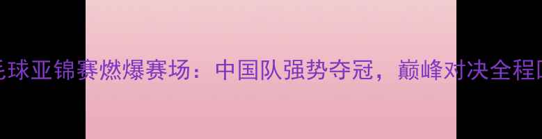 图片 羽毛球亚锦赛燃爆赛场：中国队强势夺冠，巅峰对决全程回顾