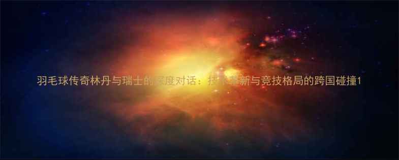 图片 羽毛球传奇林丹与瑞士的深度对话：技术革新与竞技格局的跨国碰撞1