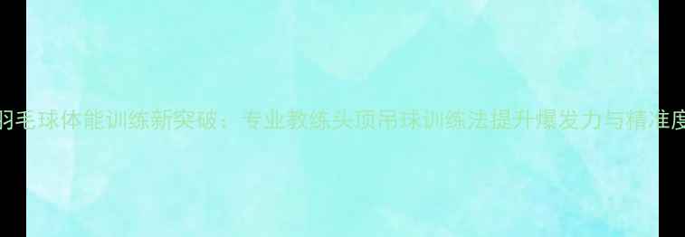 图片 羽毛球体能训练新突破：专业教练头顶吊球训练法提升爆发力与精准度