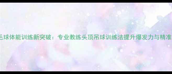 图片 羽毛球体能训练新突破：专业教练头顶吊球训练法提升爆发力与精准度2