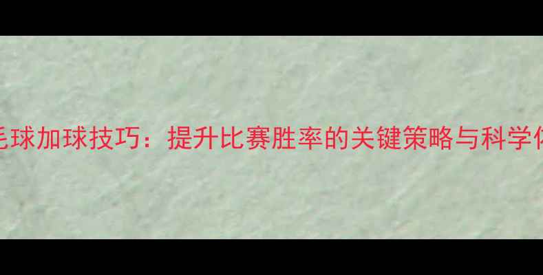 图片 羽毛球加球技巧：提升比赛胜率的关键策略与科学依据