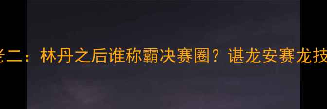 图片 羽毛球千年老二：林丹之后谁称霸决赛圈？谌龙安赛龙技术特点深度2