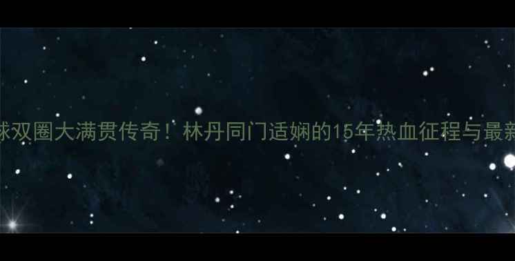 图片 羽毛球双圈大满贯传奇！林丹同门适娴的15年热血征程与最新技术
