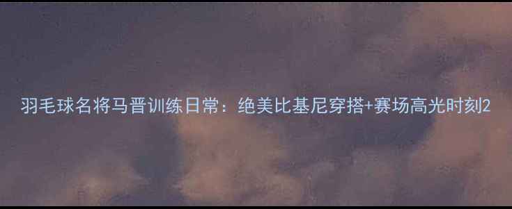 图片 羽毛球名将马晋训练日常：绝美比基尼穿搭+赛场高光时刻2