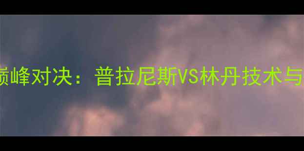 图片 羽毛球国际赛巅峰对决：普拉尼斯VS林丹技术与经典战役回顾2