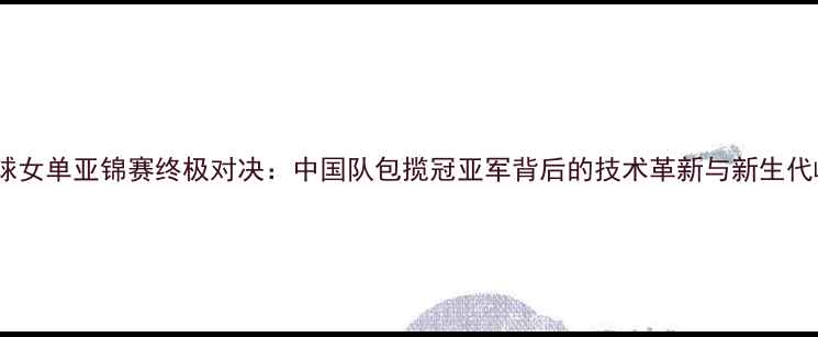 图片 羽毛球女单亚锦赛终极对决：中国队包揽冠亚军背后的技术革新与新生代崛起2