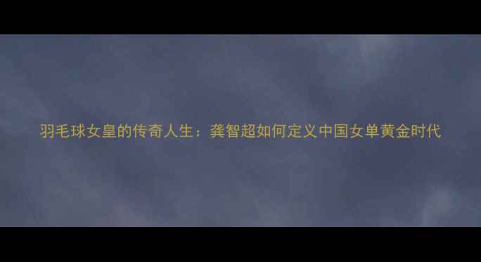 图片 羽毛球女皇的传奇人生：龚智超如何定义中国女单黄金时代