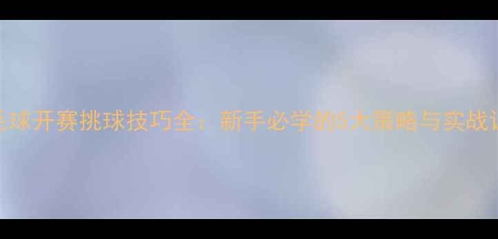 图片 羽毛球开赛挑球技巧全：新手必学的5大策略与实战训练