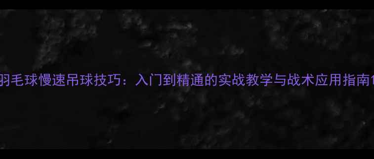 图片 羽毛球慢速吊球技巧：入门到精通的实战教学与战术应用指南1