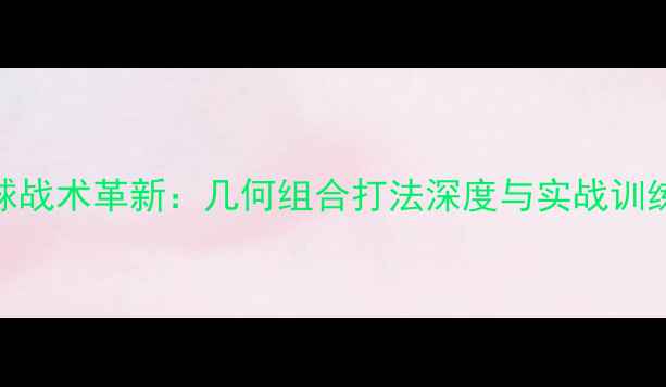 图片 羽毛球战术革新：几何组合打法深度与实战训练指南