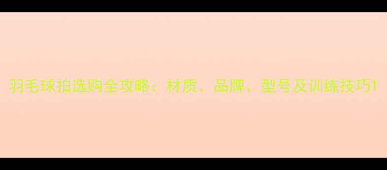图片 羽毛球拍选购全攻略：材质、品牌、型号及训练技巧1