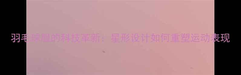 图片 羽毛球服的科技革新：星形设计如何重塑运动表现