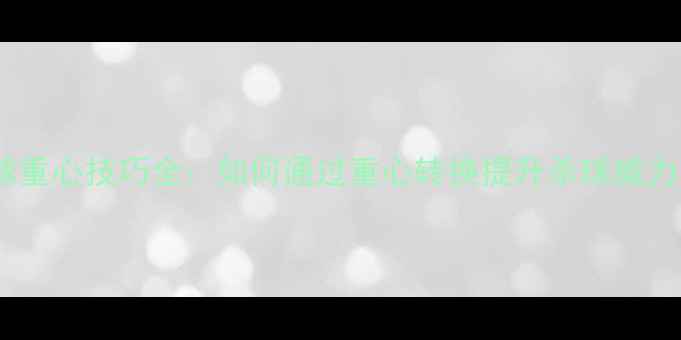 图片 羽毛球杀球重心技巧全：如何通过重心转换提升杀球威力与稳定性1