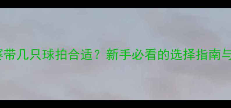 图片 羽毛球比赛带几只球拍合适？新手必看的选择指南与携带技巧1