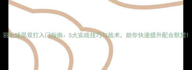 图片 羽毛球混双打入门指南：5大实战技巧与战术，助你快速提升配合默契1