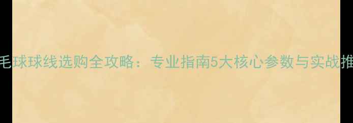 图片 羽毛球球线选购全攻略：专业指南5大核心参数与实战推荐