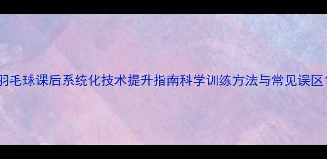 图片 羽毛球课后系统化技术提升指南科学训练方法与常见误区1