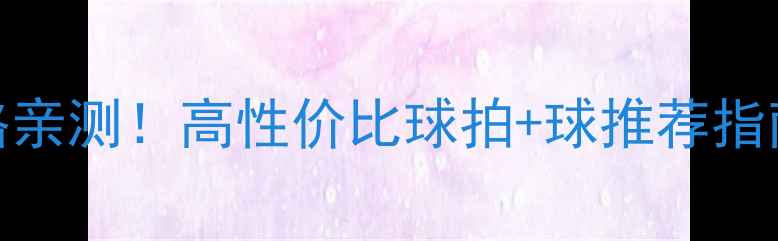 图片 羽毛球质量与价格亲测！高性价比球拍+球推荐指南（附避坑技巧）