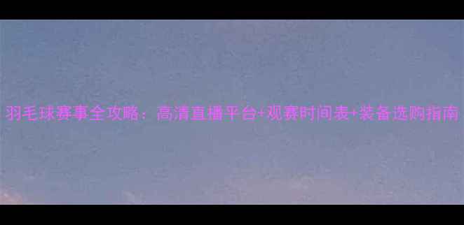 图片 羽毛球赛事全攻略：高清直播平台+观赛时间表+装备选购指南