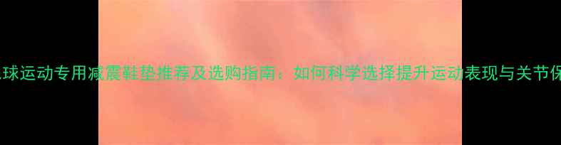 图片 羽毛球运动专用减震鞋垫推荐及选购指南：如何科学选择提升运动表现与关节保护1