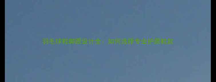 图片 羽毛球鞋脚跟设计全：如何选择专业护跟鞋款