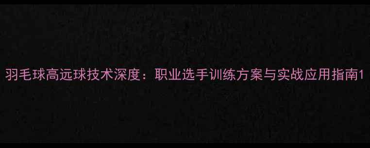 图片 羽毛球高远球技术深度：职业选手训练方案与实战应用指南1