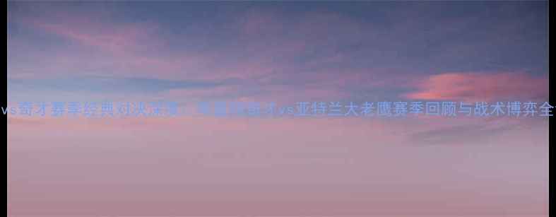 图片 老鹰vs奇才赛季经典对决深度：华盛顿奇才vs亚特兰大老鹰赛季回顾与战术博弈全记录