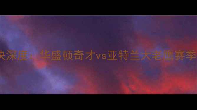 图片 老鹰vs奇才赛季经典对决深度：华盛顿奇才vs亚特兰大老鹰赛季回顾与战术博弈全记录1