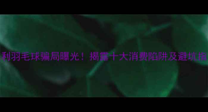 图片 胜利羽毛球骗局曝光！揭露十大消费陷阱及避坑指南