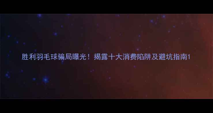 图片 胜利羽毛球骗局曝光！揭露十大消费陷阱及避坑指南1