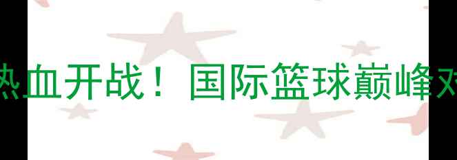 图片 苏州八国篮球联赛热血开战！国际篮球巅峰对决门票预约通道全