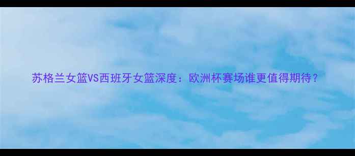 图片 苏格兰女篮VS西班牙女篮深度：欧洲杯赛场谁更值得期待？
