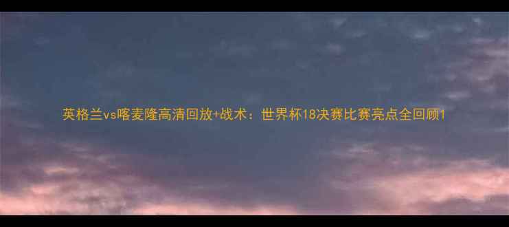 图片 英格兰vs喀麦隆高清回放+战术：世界杯18决赛比赛亮点全回顾1