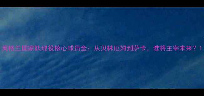 图片 英格兰国家队现役核心球员全：从贝林厄姆到萨卡，谁将主宰未来？1