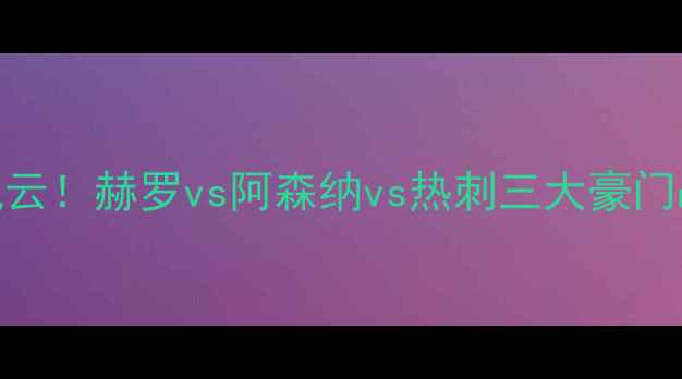 图片 英超争冠格局再起风云！赫罗vs阿森纳vs热刺三大豪门战术与争冠前景预测
