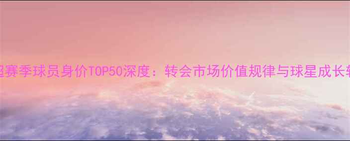 图片 英超赛季球员身价TOP50深度：转会市场价值规律与球星成长轨迹