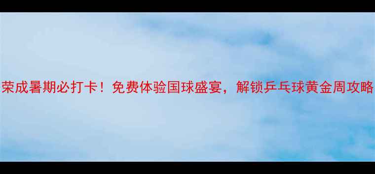 图片 荣成暑期必打卡！免费体验国球盛宴，解锁乒乓球黄金周攻略