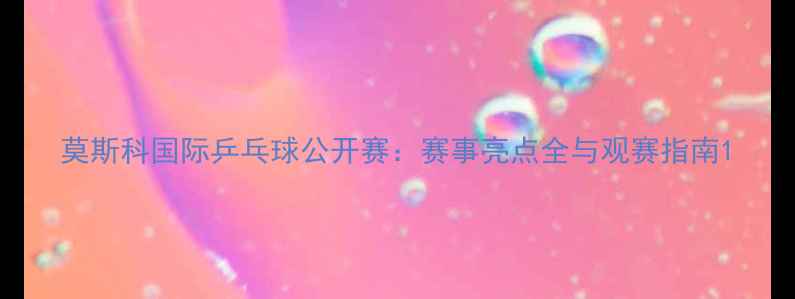 图片 莫斯科国际乒乓球公开赛：赛事亮点全与观赛指南1