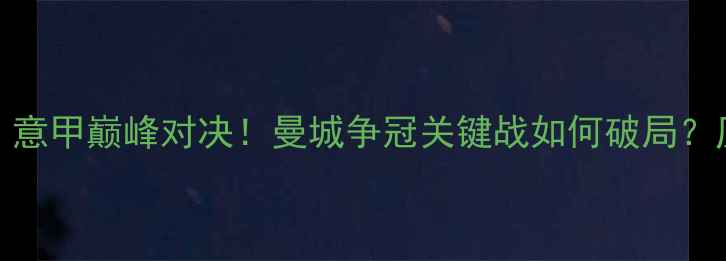 图片 莱切城vs曼城：意甲巅峰对决！曼城争冠关键战如何破局？历史交锋与战术