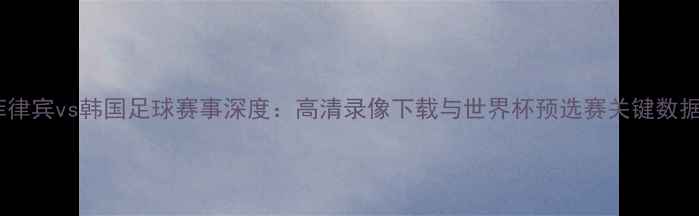 图片 菲律宾vs韩国足球赛事深度：高清录像下载与世界杯预选赛关键数据2