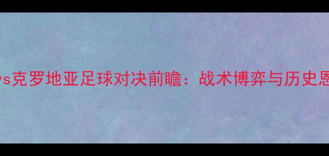 图片 西班牙vs克罗地亚足球对决前瞻：战术博弈与历史恩怨深度