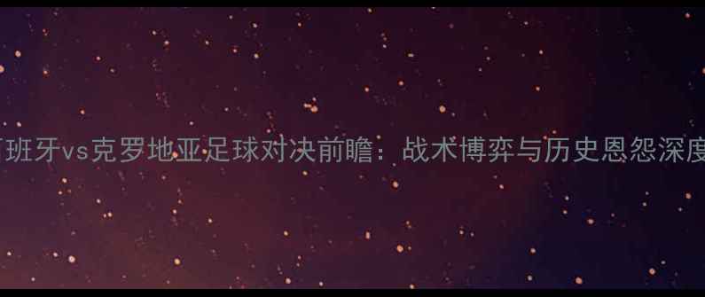 图片 西班牙vs克罗地亚足球对决前瞻：战术博弈与历史恩怨深度1